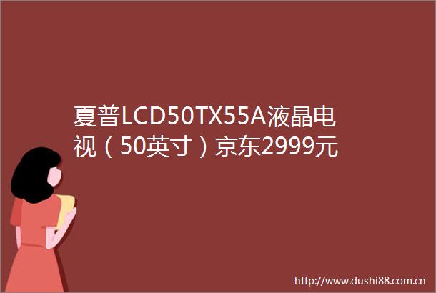 夏普LCD50TX55A液晶电视（50英寸）京东2999元
