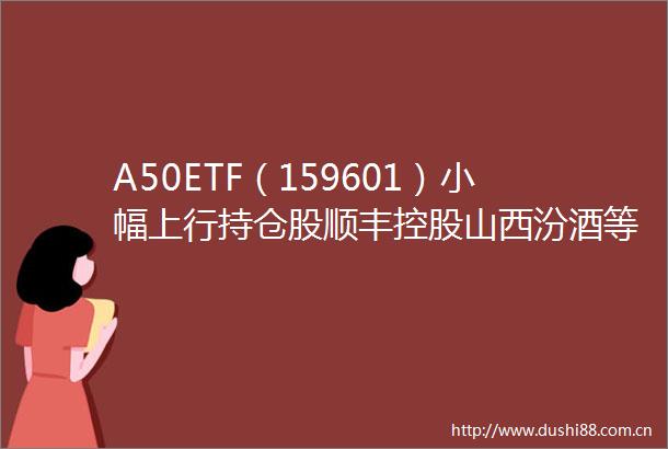 A50ETF（159601）小幅上行持仓股顺丰控股山西汾酒等领涨