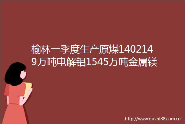 榆林一季度生产原煤1402149万吨电解铝1545万吨金属镁159万吨多晶硅43585吨