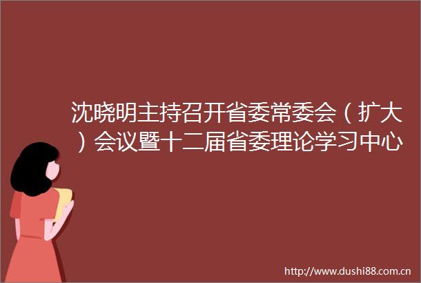 沈晓明主持召开省委常委会（扩大）会议暨十二届省委理论学习中心组第五十二次集体学习
