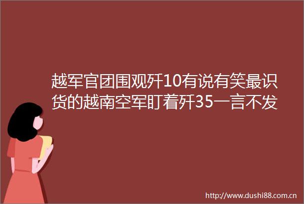 越军官团围观歼10有说有笑最识货的越南空军盯着歼35一言不发