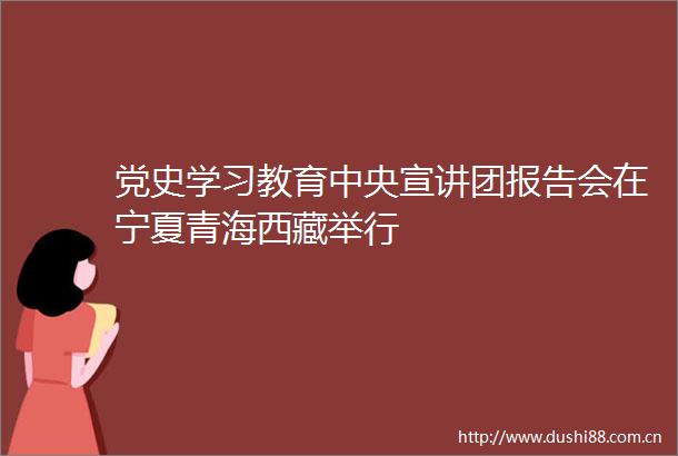 党史学习教育中央宣讲团报告会在宁夏青海西藏举行