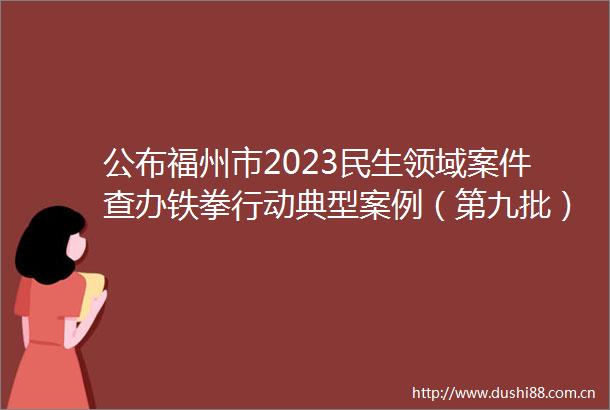 公布福州市2023民生领域案件查办铁拳行动典型案例（第九批）