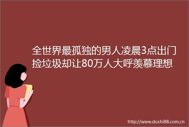 全世界最孤独的男人凌晨3点出门捡垃圾却让80万人大呼羡慕理想的生活