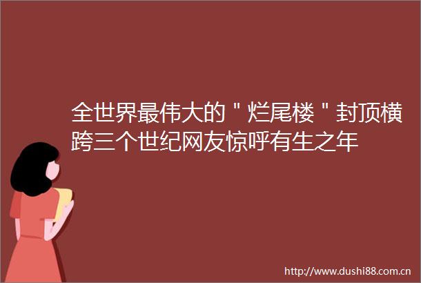 全世界最伟大的＂烂尾楼＂封顶横跨三个世纪网友惊呼有生之年