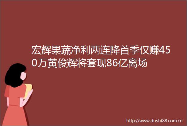 宏辉果蔬净利两连降首季仅赚450万黄俊辉将套现86亿离场
