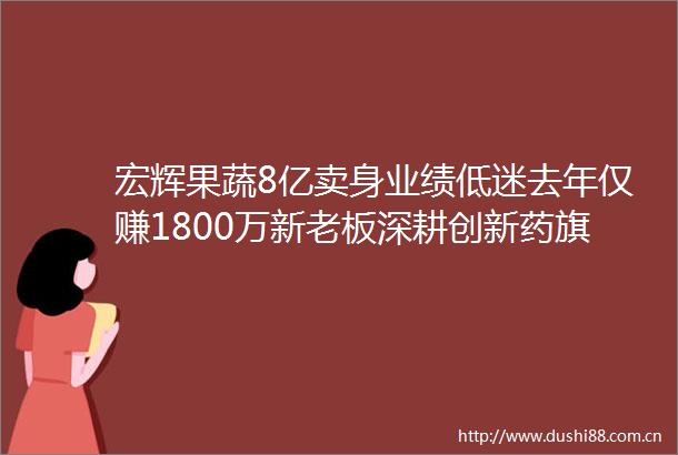 宏辉果蔬8亿卖身业绩低迷去年仅赚1800万新老板深耕创新药旗下药企曾谋求过上市