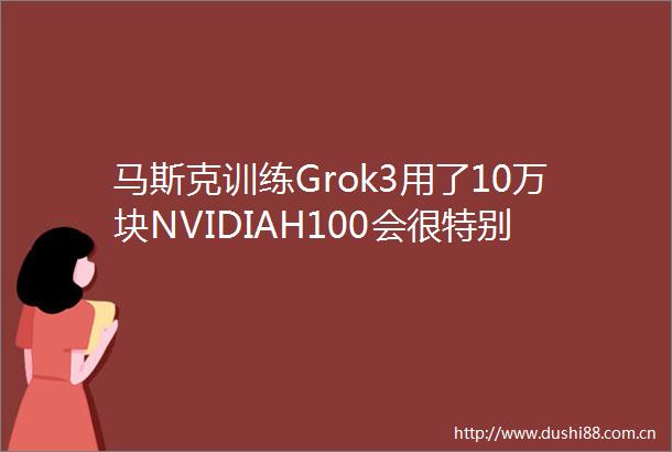 马斯克训练Grok3用了10万块NVIDIAH100会很特别
