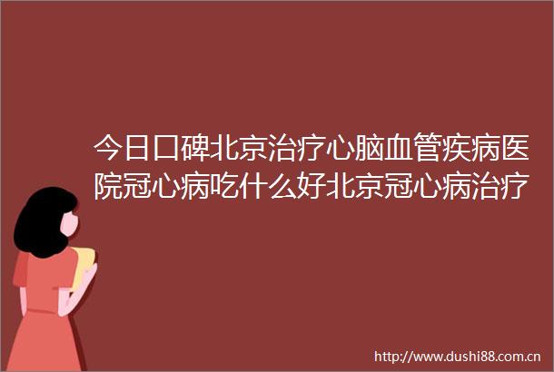 今日口碑北京治疗心脑血管疾病医院冠心病吃什么好北京冠心病治疗医院哪家好