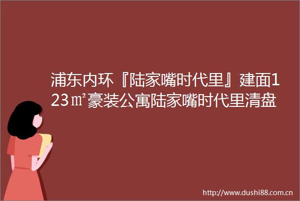 浦东内环『陆家嘴时代里』建面123㎡豪装公寓陆家嘴时代里清盘公寓特价588万