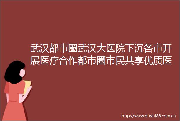 武汉都市圈武汉大医院下沉各市开展医疗合作都市圈市民共享优质医疗越来越便利