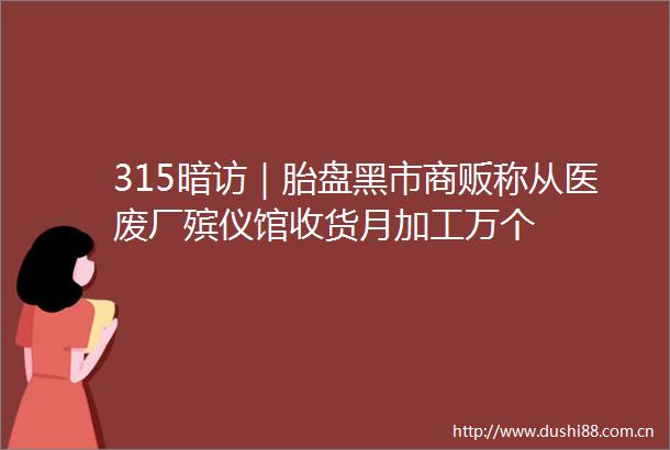 315暗访｜胎盘黑市商贩称从医废厂殡仪馆收货月加工万个