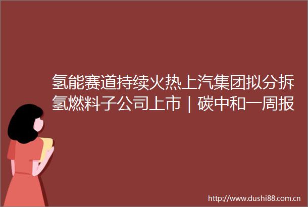 氢能赛道持续火热上汽集团拟分拆氢燃料子公司上市｜碳中和一周报