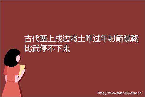 古代塞上戍边将士咋过年射箭蹴鞠比武停不下来