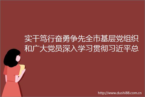 实干笃行奋勇争先全市基层党组织和广大党员深入学习贯彻总书记在福建考察时的重要讲话精神