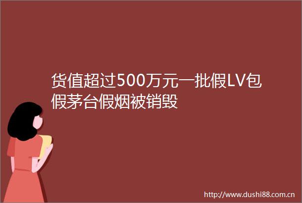 货值超过500万元一批假LV包假茅台假烟被销毁