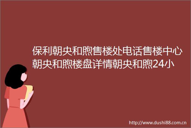 保利朝央和煦售楼处电话售楼中心朝央和煦楼盘详情朝央和煦24小时电话