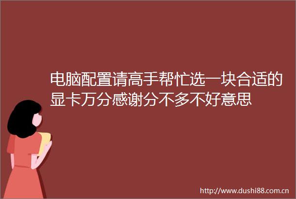 电脑配置请高手帮忙选一块合适的显卡万分感谢分不多不好意思