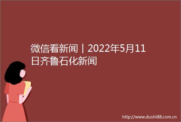 微信看新闻︱2022年5月11日齐鲁石化新闻