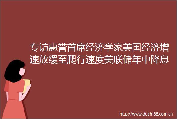 专访惠誉首席经济学家美国经济增速放缓至爬行速度美联储年中降息概率不大