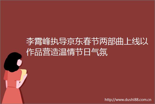 李霄峰执导京东春节两部曲上线以作品营造温情节日气氛