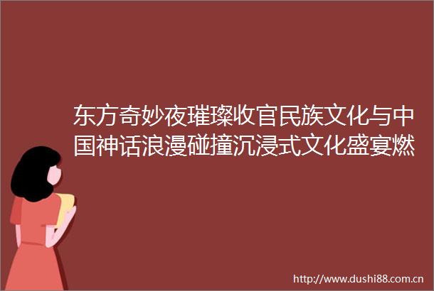 东方奇妙夜璀璨收官民族文化与神话浪漫碰撞沉浸式文化盛宴燃爆夏夜