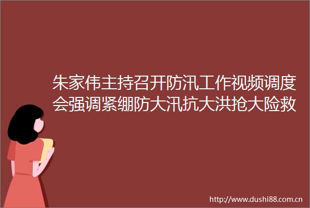 朱家伟主持召开防汛工作视频调度会强调紧绷防大汛抗大洪抢大险救大灾的思想之弦全力保障群众生命财产安全和社会大局稳定