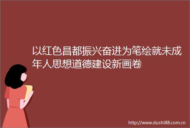 以红色昌都振兴奋进为笔绘就未成年人思想道德建设新画卷