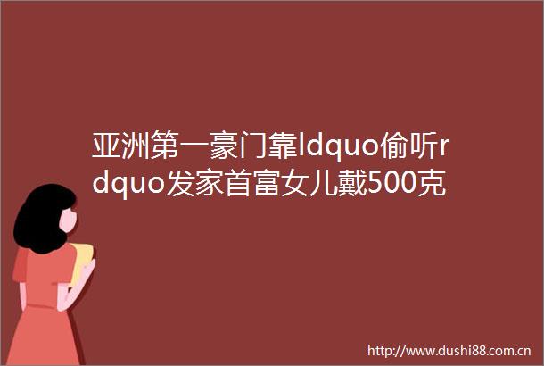 亚洲第一豪门靠ldquo偷听rdquo发家首富女儿戴500克拉卡地亚秒杀Gala全场