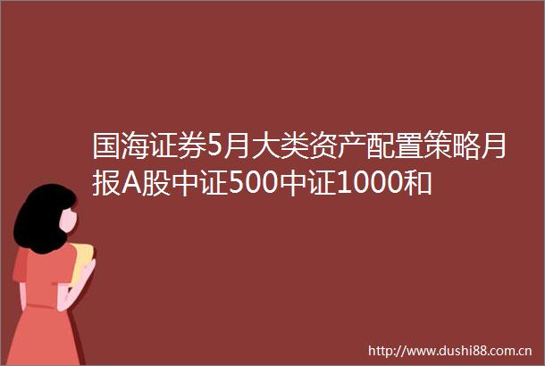 国海证券5月大类资产配置策略月报A股中证500中证1000和成长具备超配价值