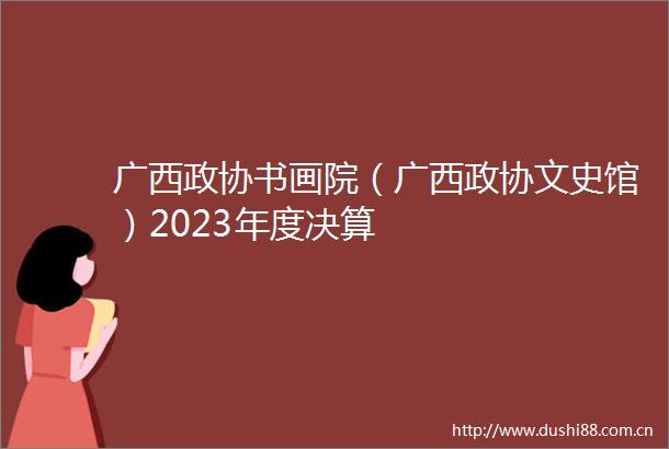 广西政协书画院（广西政协文史馆）2023年度决算