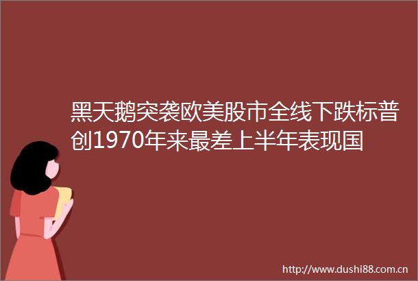 黑天鹅突袭欧美股市全线下跌标普创1970年来最差上半年表现国常会部署支持重大项目建设