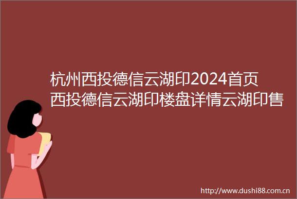 杭州西投德信云湖印2024首页西投德信云湖印楼盘详情云湖印售楼处电话