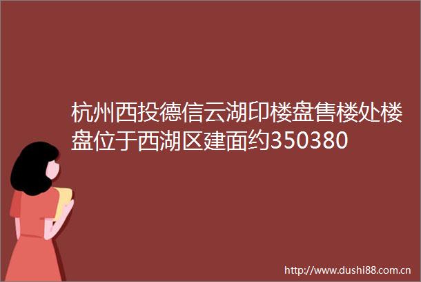 杭州西投德信云湖印楼盘售楼处楼盘位于西湖区建面约350380㎡复式大平层带入户花园地下室