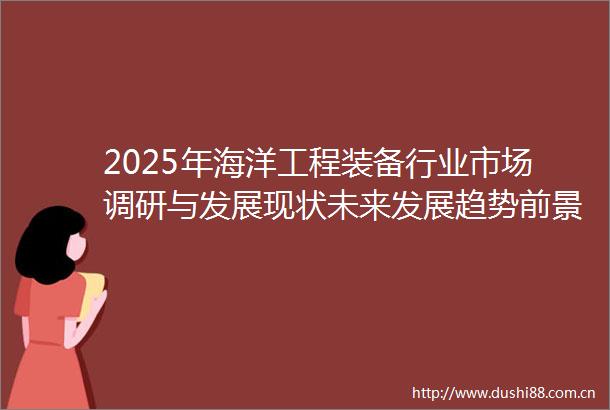 2025年海洋工程装备行业市场调研与发展现状未来发展趋势前景分析