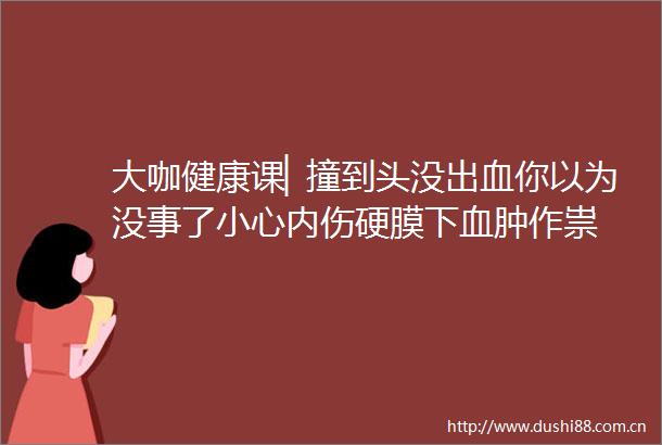大咖健康课▏撞到头没出血你以为没事了小心内伤硬膜下血肿作祟