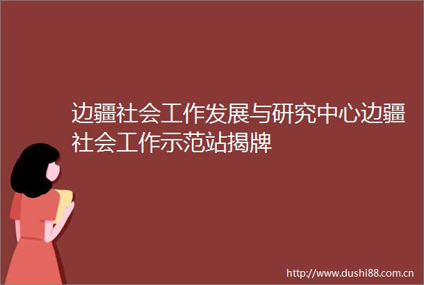 边疆社会工作发展与研究中心边疆社会工作示范站揭牌