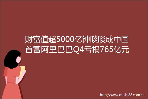 财富值超5000亿钟睒睒成首富阿里巴巴Q4亏损765亿元