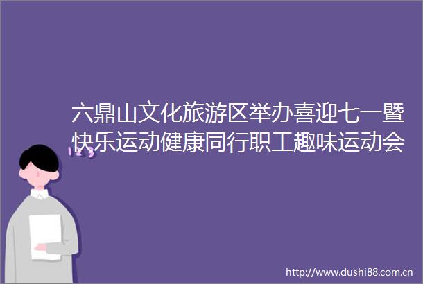 六鼎山文化旅游区举办喜迎七一暨快乐运动健康同行职工趣味运动会