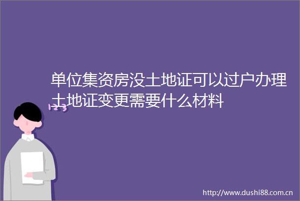 单位集资房没土地证可以过户办理土地证变更需要什么材料