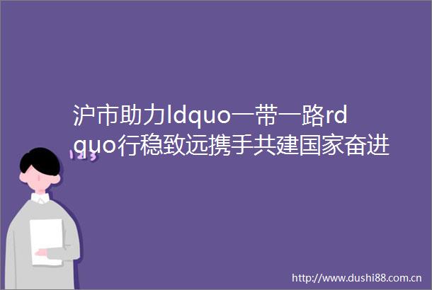 沪市助力ldquo一带一路rdquo行稳致远携手共建奋进向未来