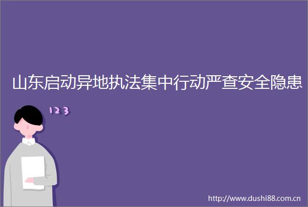 山东启动异地集中行动严查安全隐患