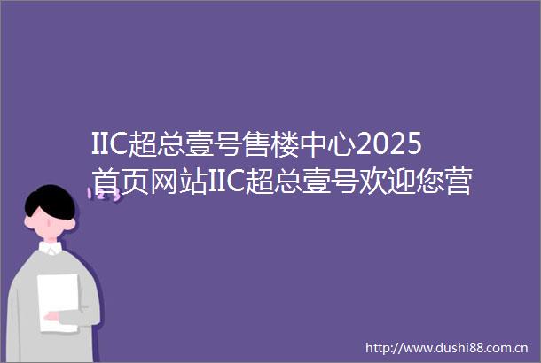 IIC超总壹号售楼中心2025首页网站IIC超总壹号欢迎您营销中心IIC超总壹号最新楼盘详情户型备案价售楼处营销中心电话
