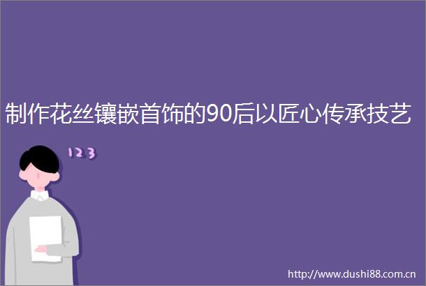制作花丝镶嵌首饰的90后以匠心传承技艺