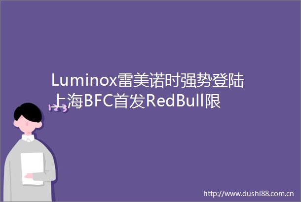 Luminox雷美诺时强势登陆上海BFC首发RedBull限量联名款演绎分秒必争
