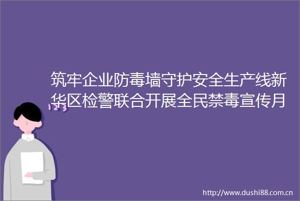 筑牢企业防毒墙守护安全生产线新华区检警联合开展全民禁毒宣传月进企业宣讲活动