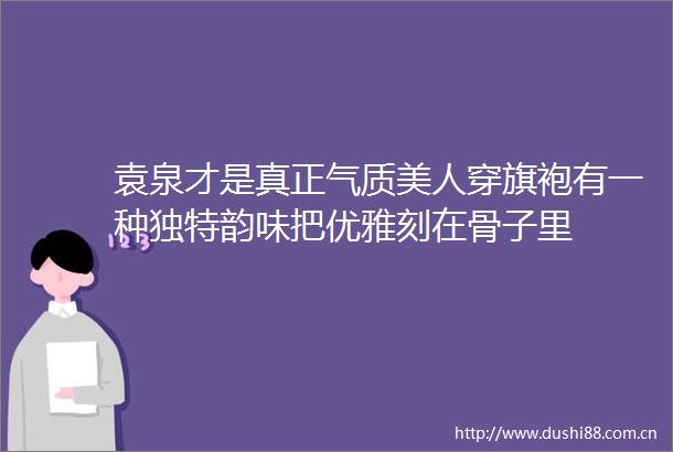 袁泉才是真正气质美人穿旗袍有一种独特韵味把优雅刻在骨子里