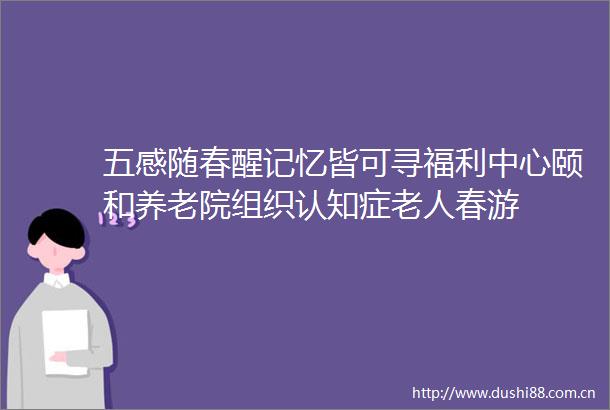 五感随春醒记忆皆可寻福利中心颐和养老院组织认知症老人春游