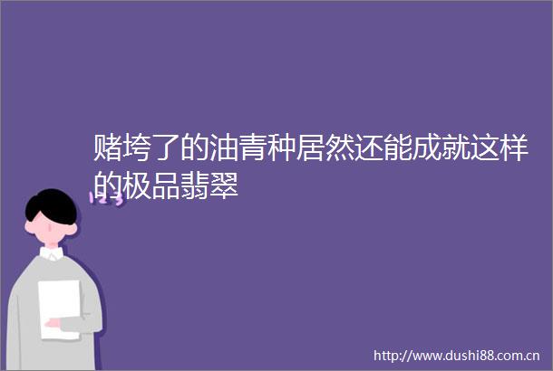 赌垮了的油青种居然还能成就这样的极品翡翠