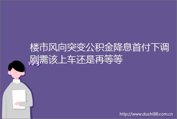 楼市风向突变公积金降息首付下调刚需该上车还是再等等